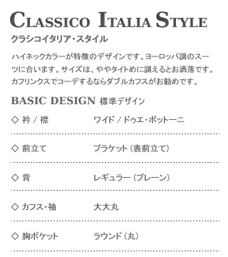 Classico Italia style,クラシコイタリア・スタイル,ハイネックカラーが特徴のデザインです。ヨーロッパ調のスーツに合います。サイズはタイトめに調えるとお洒落です。カフリンクスでコーデするならダブルカフスがお勧めです。Basic Design 標準デザイン：衿/襟 ワイド/ドゥエ・ボットーニ,前立て プランケット(表前立て),背 レギュラー(プレーン),カフス・袖 大大丸,胸ポケット ラウンド(丸)